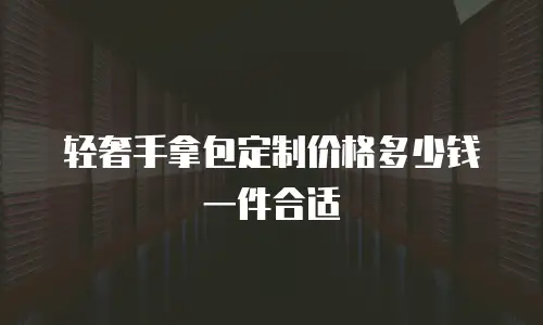 轻奢手拿包定制价格多少钱一件合适