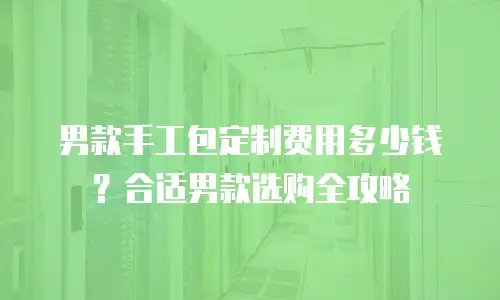 男款手工包定制费用多少钱？合适男款选购全攻略