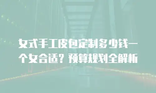 女式手工皮包定制多少钱一个女合适？预算规划全解析
