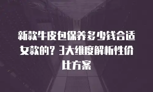 新款牛皮包保养多少钱合适女款的？3大维度解析性价比方案