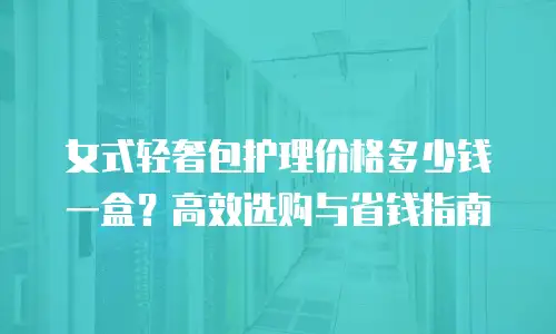 女式轻奢包护理价格多少钱一盒？高效选购与省钱指南