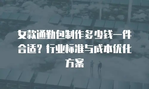 女款通勤包制作多少钱一件合适？行业标准与成本优化方案