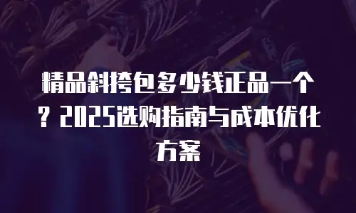 精品斜挎包多少钱正品一个？2025选购指南与成本优化方案