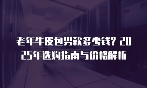 老年牛皮包男款多少钱？2025年选购指南与价格解析