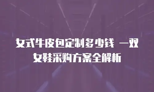 女式牛皮包定制多少钱 一双女鞋采购方案全解析