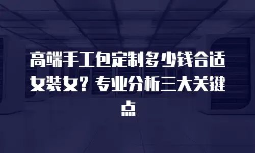 高端手工包定制多少钱合适女装女？专业分析三大关键点