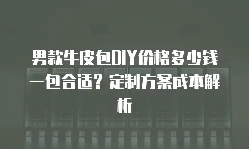 男款牛皮包DIY价格多少钱一包合适？定制方案成本解析