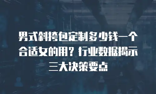 男式斜挎包定制多少钱一个合适女的用？行业数据揭示三大决策要点