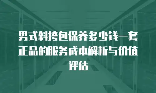 男式斜挎包保养多少钱一套正品的服务成本解析与价值评估