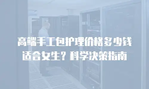 高端手工包护理价格多少钱适合女生？科学决策指南