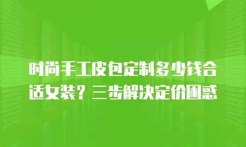 时尚手工皮包定制多少钱合适女装？三步解决定价困惑