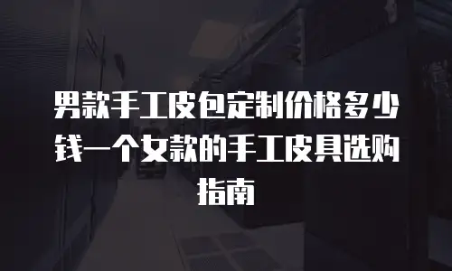 男款手工皮包定制价格多少钱一个女款的手工皮具选购指南