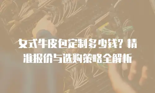 女式牛皮包定制多少钱？精准报价与选购策略全解析