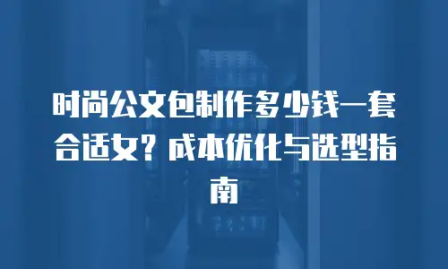 时尚公文包制作多少钱一套合适女？成本优化与选型指南