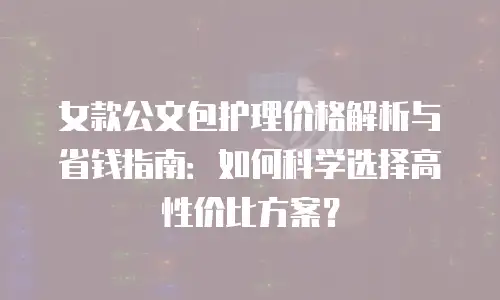 女款公文包护理价格解析与省钱指南：如何科学选择高性价比方案？