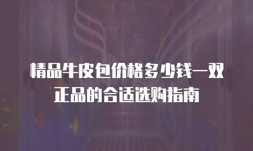 精品牛皮包价格多少钱一双正品的合适选购指南