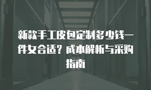 新款手工皮包定制多少钱一件女合适？成本解析与采购指南