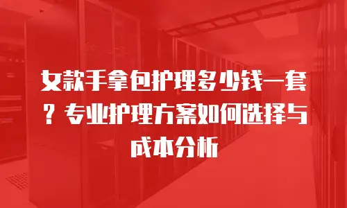女款手拿包护理多少钱一套？专业护理方案如何选择与成本分析