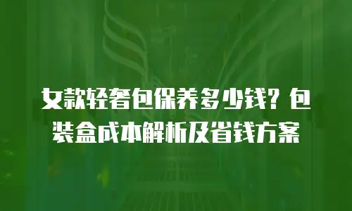 女款轻奢包保养多少钱？包装盒成本解析及省钱方案