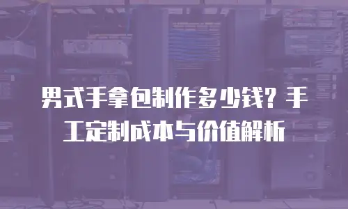 男式手拿包制作多少钱？手工定制成本与价值解析