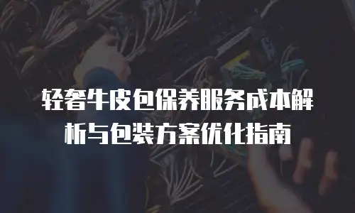 轻奢牛皮包保养服务成本解析与包装方案优化指南