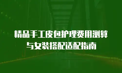 精品手工皮包护理费用测算与女装搭配适配指南