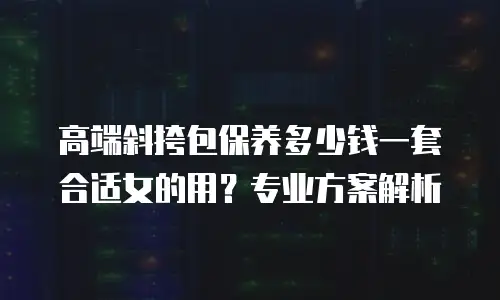 高端斜挎包保养多少钱一套合适女的用？专业方案解析