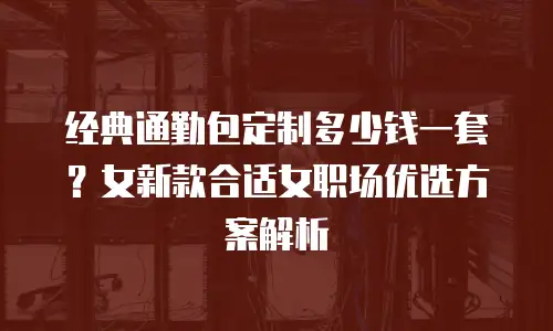 经典通勤包定制多少钱一套？女新款合适女职场优选方案解析