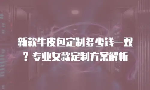 新款牛皮包定制多少钱一双？专业女款定制方案解析