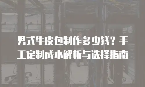 男式牛皮包制作多少钱？手工定制成本解析与选择指南