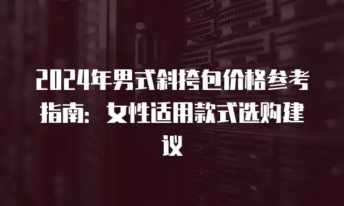 2024年男式斜挎包价格参考指南：女性适用款式选购建议