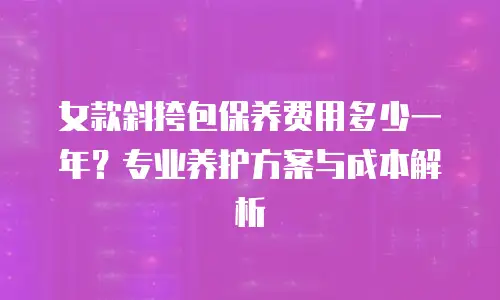 女款斜挎包保养费用多少一年？专业养护方案与成本解析