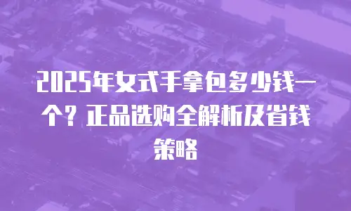 2025年女式手拿包多少钱一个？正品选购全解析及省钱策略