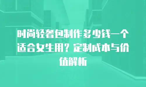 时尚轻奢包制作多少钱一个适合女生用？定制成本与价值解析