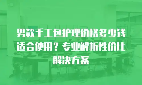 男款手工包护理价格多少钱适合使用？专业解析性价比解决方案
