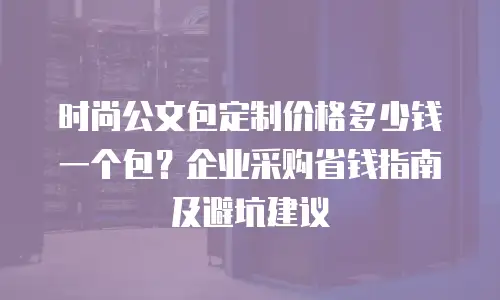 时尚公文包定制价格多少钱一个包？企业采购省钱指南及避坑建议