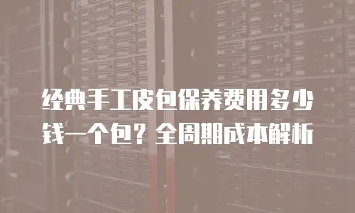 经典手工皮包保养费用多少钱一个包？全周期成本解析