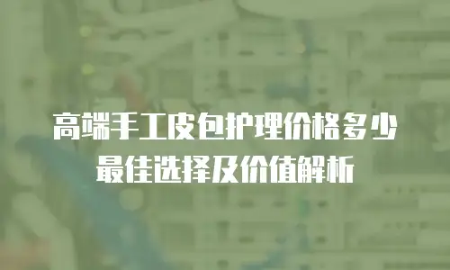 高端手工皮包护理价格多少 最佳选择及价值解析
