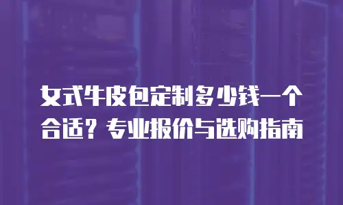 女式牛皮包定制多少钱一个合适？专业报价与选购指南