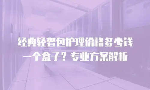 经典轻奢包护理价格多少钱一个盒子？专业方案解析
