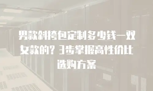 男款斜挎包定制多少钱一双女款的？3步掌握高性价比选购方案