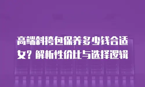 高端斜挎包保养多少钱合适女？解析性价比与选择逻辑