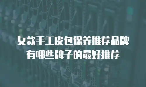 女款手工皮包保养推荐品牌有哪些牌子的最好推荐