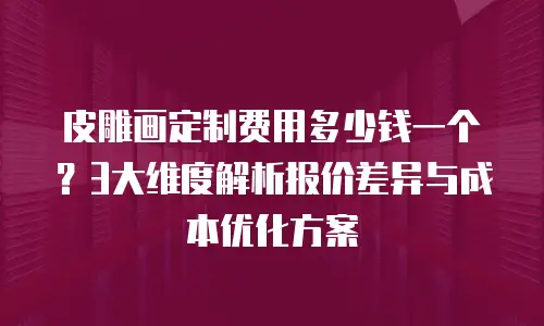 皮雕画定制费用多少钱一个？3大维度解析报价差异与成本优化方案