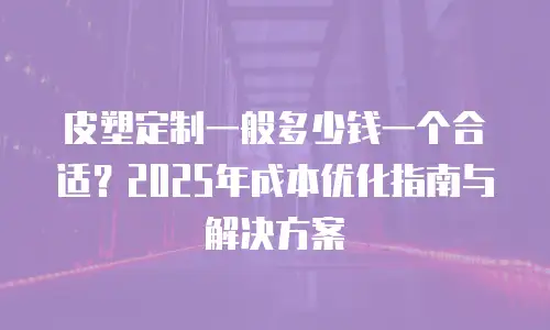 皮塑定制一般多少钱一个合适？2025年成本优化指南与解决方案