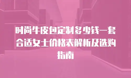 时尚牛皮包定制多少钱一套合适女士价格表解析及选购指南