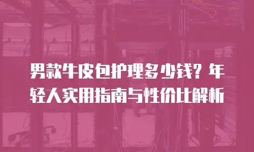 男款牛皮包护理多少钱？年轻人实用指南与性价比解析