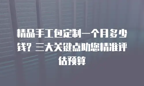 精品手工包定制一个月多少钱？三大关键点助您精准评估预算
