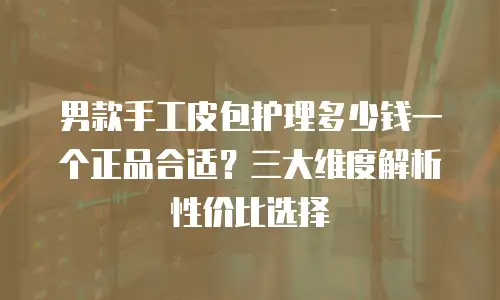 男款手工皮包护理多少钱一个正品合适？三大维度解析性价比选择