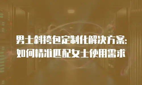 男士斜挎包定制化解决方案：如何精准匹配女士使用需求